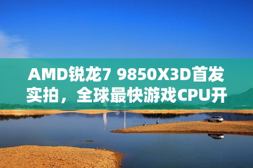 AMD锐龙7 9850X3D首发实拍，全球最快游戏CPU开盖探秘！
