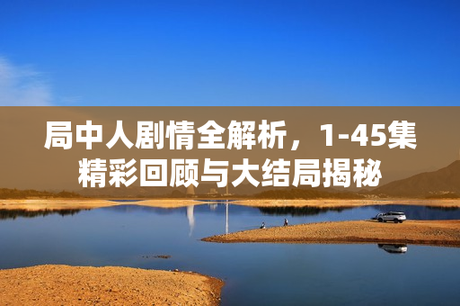 局中人剧情全解析，1-45集精彩回顾与大结局揭秘