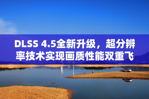 DLSS 4.5全新升级，超分辨率技术实现画质性能双重飞跃