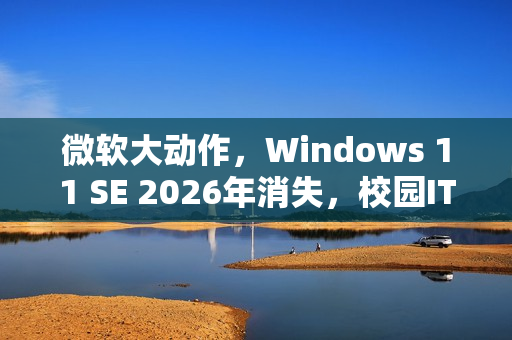 微软大动作，Windows 11 SE 2026年消失，校园IT面临重大挑战