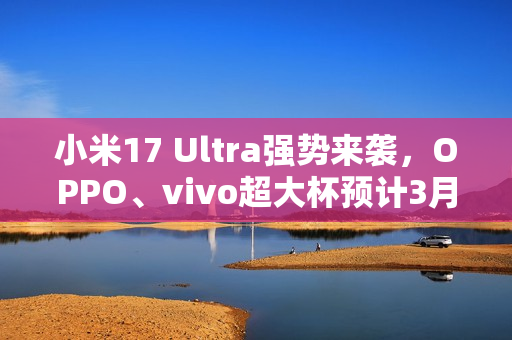 小米17 Ultra强势来袭，OPPO、vivo超大杯预计3月发布重磅消息！