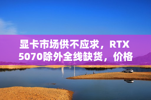 显卡市场供不应求，RTX 5070除外全线缺货，价格大幅上涨！
