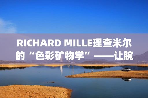 RICHARD MILLE理查米尔的“色彩矿物学”——让腕表色彩从分子中生长(理查fsf)
