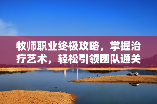 牧师职业终极攻略,掌握治疗艺术,轻松引领团队通关 牧师职业终极攻略,掌握治疗艺术,轻松引领团队通关