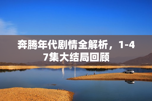 奔腾年代剧情全解析，1-47集大结局回顾