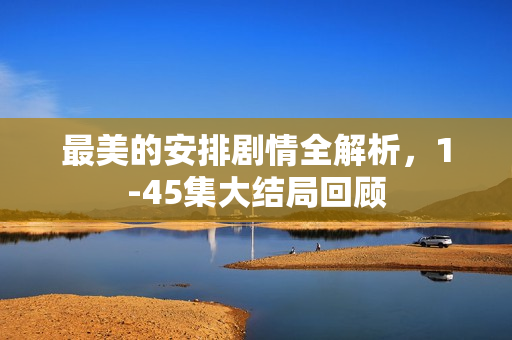 最美的安排剧情全解析，1-45集大结局回顾