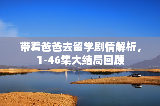 带着爸爸去留学剧情解析，1-46集大结局回顾