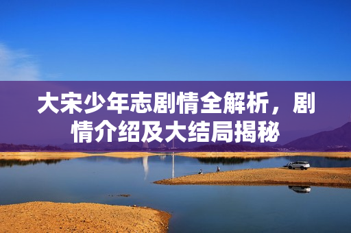 大宋少年志剧情全解析，剧情介绍及大结局揭秘