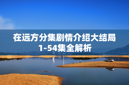 在远方分集剧情介绍大结局1-54集全解析