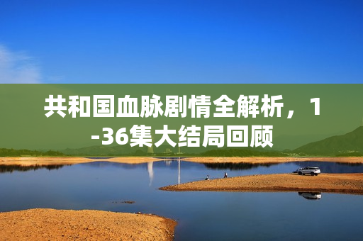 共和国血脉剧情全解析，1-36集大结局回顾
