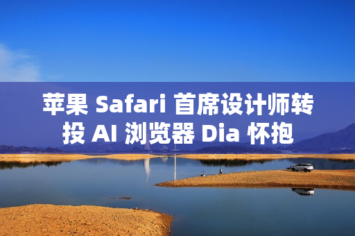 苹果 Safari 首席设计师转投 AI 浏览器 Dia 怀抱