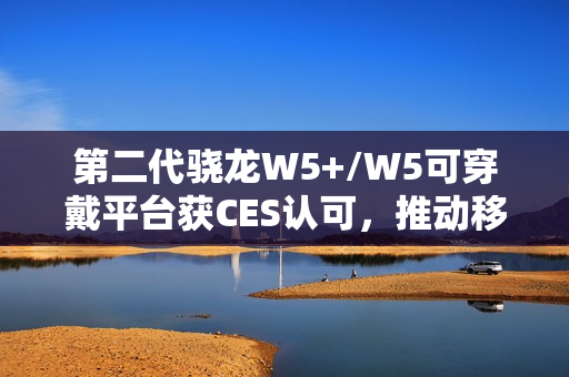 第二代骁龙W5+/W5可穿戴平台获CES认可，推动移动配件迈向独立终端时代