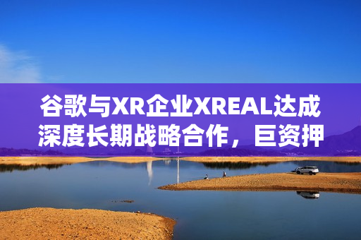 谷歌与XR企业XREAL达成深度长期战略合作，巨资押注中国AR产业