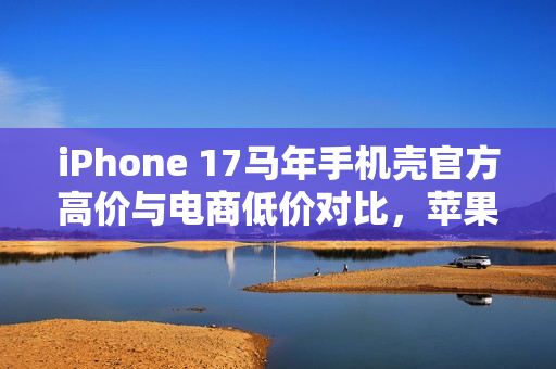 iPhone 17马年手机壳官方高价与电商低价对比，苹果态度耐人寻味