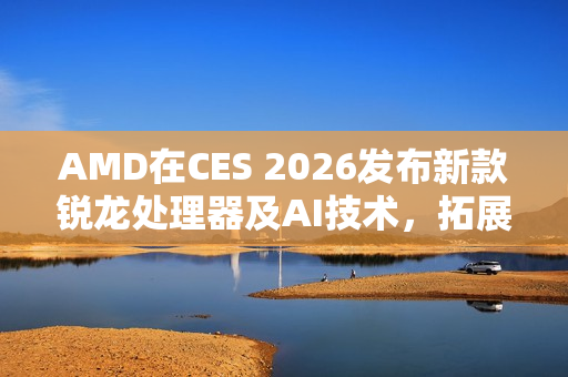 AMD在CES 2026发布新款锐龙处理器及AI技术，拓展在客户端、图形和软件领域的全面布局