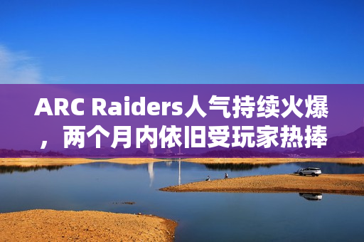 ARC Raiders人气持续火爆，两个月内依旧受玩家热捧！