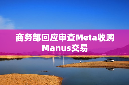 商务部回应审查Meta收购Manus交易
