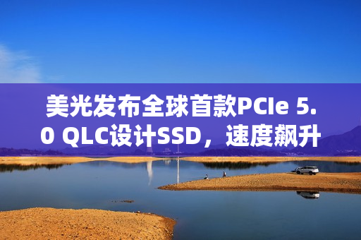 美光发布全球首款PCIe 5.0 QLC设计SSD，速度飙升，最高容量达4TB
