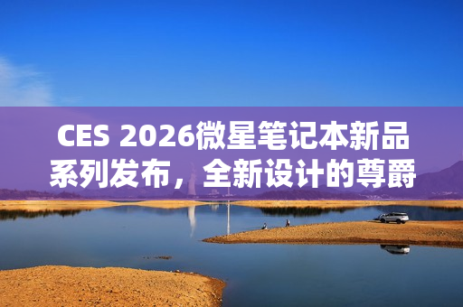 CES 2026微星笔记本新品系列发布，全新设计的尊爵、泰坦、绝影、神影等系列产品亮相