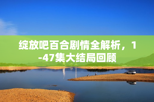 绽放吧百合剧情全解析，1-47集大结局回顾