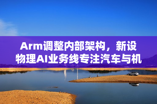 Arm调整内部架构，新设物理AI业务线专注汽车与机器人领域
