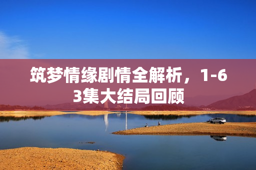 筑梦情缘剧情全解析，1-63集大结局回顾