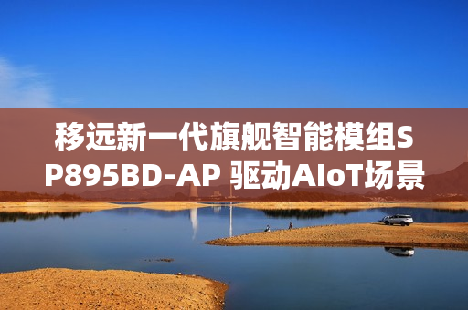移远新一代旗舰智能模组SP895BD-AP 驱动AIoT场景的智能进化之旅