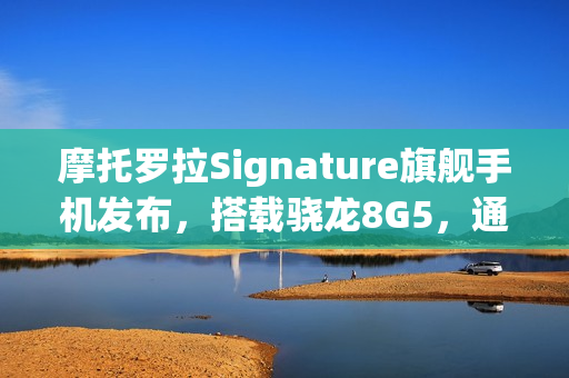 摩托罗拉Signature旗舰手机发布，搭载骁龙8G5，通过军规认证重磅登场