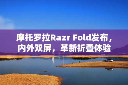 摩托罗拉Razr Fold发布，内外双屏，革新折叠体验