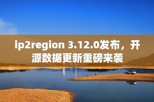 ip2region 3.12.0发布，开源数据更新重磅来袭