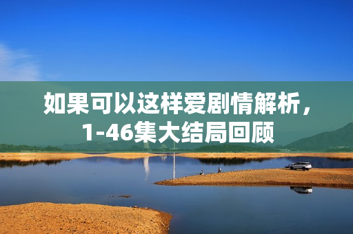 如果可以这样爱剧情解析,1-46集大结局回顾 如果可以这样爱剧情解析,1-46集大结局回顾