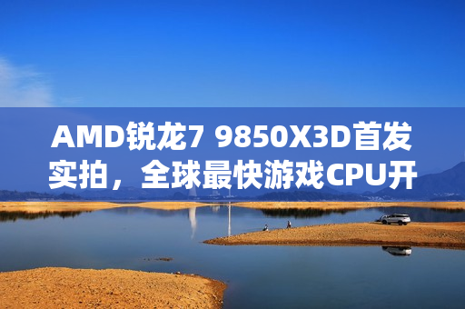 AMD锐龙7 9850X3D首发实拍，全球最快游戏CPU开盖探秘！