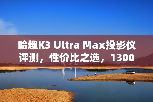 哈趣K3 Ultra Max投影仪评测，性价比之选，1300CVIA流明展现惊人画质！
