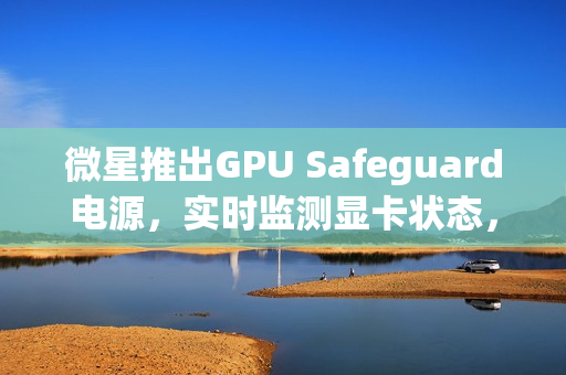 微星推出GPU Safeguard电源，实时监测显卡状态，有效防止显卡烧熔风险