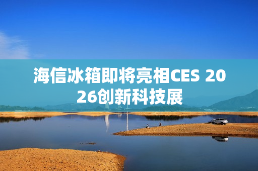 海信冰箱即将亮相CES 2026创新科技展