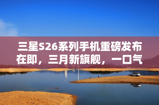 三星S26系列手机重磅发布在即，三月新旗舰，一口气推出三款机型！