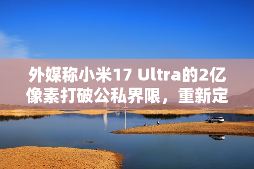 外媒称小米17 Ultra的2亿像素打破公私界限，重新定义手机摄影界限！