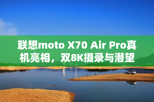 联想moto X70 Air Pro真机亮相，双8K摄录与潜望长焦，轻薄机身展现卓越性能