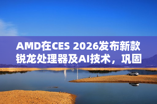 AMD在CES 2026发布新款锐龙处理器及AI技术，巩固在客户端、图形和软件领域的领先地位
