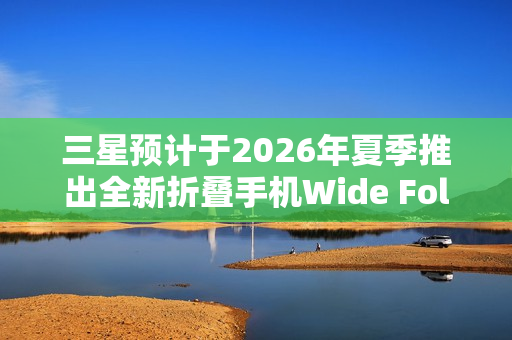 三星预计于2026年夏季推出全新折叠手机Wide Fold