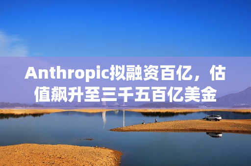 Anthropic拟融资百亿，估值飙升至三千五百亿美金