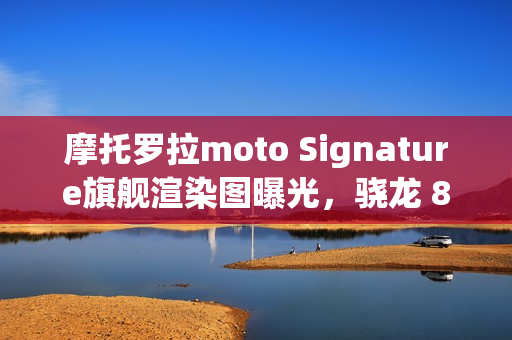 摩托罗拉moto Signature旗舰渲染图曝光，骁龙 8 Gen 5 与超高亮屏组合，旗舰体验再升级