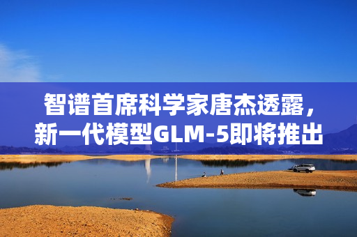 智谱首席科学家唐杰透露，新一代模型GLM-5即将推出