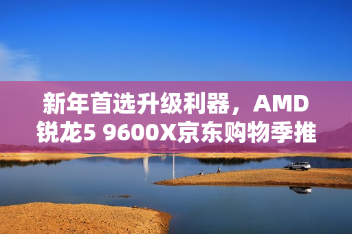 新年首选升级利器，AMD锐龙5 9600X京东购物季推荐