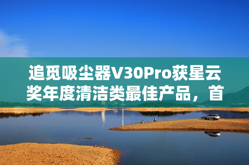 追觅吸尘器V30Pro获星云奖年度清洁类最佳产品，首创引领干湿全能清洁技术