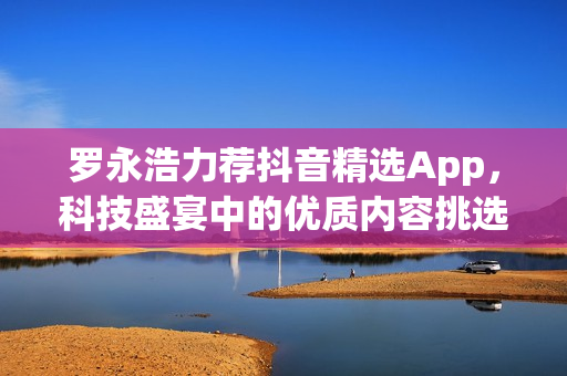 罗永浩力荐抖音精选App，科技盛宴中的优质内容挑选利器