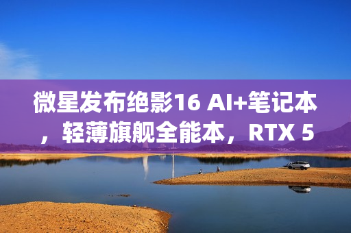 微星发布绝影16 AI+笔记本，轻薄旗舰全能本，RTX 5090不足2kg重磅来袭！