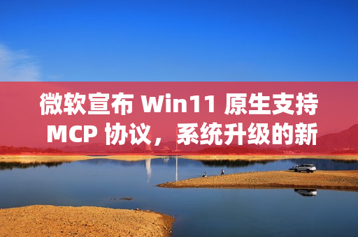 微软宣布 Win11 原生支持 MCP 协议，系统升级的新突破