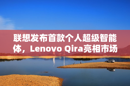 联想发布首款个人超级智能体，Lenovo Qira亮相市场