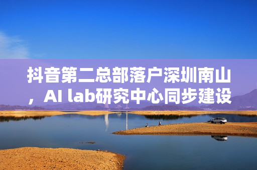 抖音第二总部落户深圳南山，AI lab研究中心同步建设启动